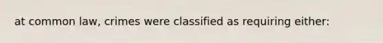 at common law, crimes were classified as requiring either: