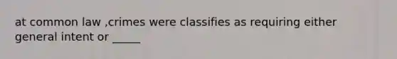 at common law ,crimes were classifies as requiring either general intent or _____