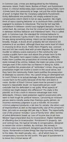 In Common Law, crimes are distinguished by the following elements: Intent, Public Harm, Burden of Proof, and Punishment. Intent -A criminal deliberately does something wrong Public harm -Crimes harm the community at large, not just the victim Burden of proof -Is higher than for monetary judgments Punishment -Guilty defendants are punished, not simply ordered to pay compensation Intent Intent is not an easy question: We might think of injury-causing behavior on a continuum from careful to negligent to reckless to intentional. The line for tort law falls somewhere in between careful and negligent behavior. This is called fault. By contrast, the line for criminal law falls somewhere in between reckless behavior and intentional harm. This is called guilt. In Common Law, the standard for criminal behavior is known as mensrea ("guilty mind") -the criminal must know that he was doing something wrong. Intent can be interpreted broadly, though. A drunk driver probably did not intend to kill someone in an accident, although there was some level of intent in choosing to drive drunk. Public Harm Property law, contract law and tort law mostly deal with private disputes. By contrast, a murder or robbery scares everyone in the community and creates a public harm over and above the private harm to the victim. The public harm aspect makes criminal law different. Public harm justifies the prosecution of criminal cases by the state instead of by victims. Indeed, the state can press criminal charges even if the victim has no interest in doing so. Public harm justifies the prosecution of "victimless" crimes. Drug use or prostitution might not involve a victim in the usual sense, but they harm the community. Public harm justifies the prosecution of attempts to commit crime. You cannot bring an attempted tort to court if there is no actual damage. But an attempted murder causes harm to the public because of the fear and alarm it raises. Burden of Proof Criminal cases must be proved in court beyond a reasonable doubt -no reasonable person could conclude that the defendant is not guilty. What aspects of criminal law might explain this difference? The state is the plaintiff, so it has a built-in resource advantage over most defendants. Citizens need protection against prosecutors who want to look tough for political reasons. Convicting an innocent person seems morally worse than freeing a guilty person. An incorrect monetary judgment is just a transfer. An incorrect criminal judgment produces a net loss for society -the direct cost of imprisonment as well as the opportunity cost of the prisoner's time. Jail costs on average 62 per day in Texas. The opportunity cost of the prisoner includes• Loss of family time -often families of jailed defendants break up. Loss of income due to job loss. Weaker legal preparation due to incarceration. Higher likelihood of offending due to incarceration. Punishment In property, tort and contract law, the typical remedy is compensation, designed to restore the victim's welfare. By contrast, the remedy in criminal cases is punishment, designed specifically to harm the injurer. Punishment includes things like imprisonment, fines paid to the state, the death penalty, etc.... all of which have no compensatory function for the victim. The goal of punishment is to leave the criminal worse off