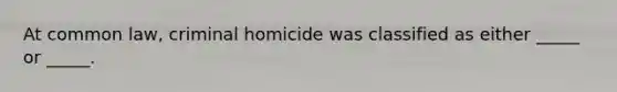 At common law, criminal homicide was classified as either _____ or _____.