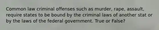 Common law criminal offenses such as murder, rape, assault, require states to be bound by the criminal laws of another stat or by the laws of the federal government. True or False?