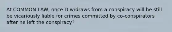 At COMMON LAW, once D w/draws from a conspiracy will he still be vicariously liable for crimes committed by co-conspirators after he left the conspiracy?