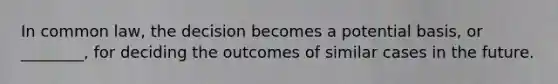 In common law, the decision becomes a potential basis, or ________, for deciding the outcomes of similar cases in the future.