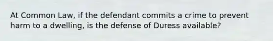 At Common Law, if the defendant commits a crime to prevent harm to a dwelling, is the defense of Duress available?