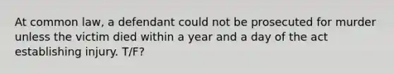 At common law, a defendant could not be prosecuted for murder unless the victim died within a year and a day of the act establishing injury. T/F?