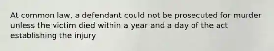 At common law, a defendant could not be prosecuted for murder unless the victim died within a year and a day of the act establishing the injury