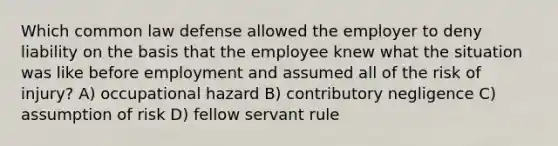 Which common law defense allowed the employer to deny liability on the basis that the employee knew what the situation was like before employment and assumed all of the risk of injury? A) occupational hazard B) contributory negligence C) assumption of risk D) fellow servant rule