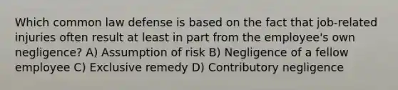 Which common law defense is based on the fact that job-related injuries often result at least in part from the employee's own negligence? A) Assumption of risk B) Negligence of a fellow employee C) Exclusive remedy D) Contributory negligence