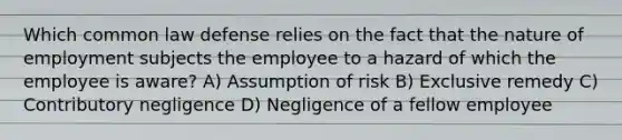 Which common law defense relies on the fact that the nature of employment subjects the employee to a hazard of which the employee is aware? A) Assumption of risk B) Exclusive remedy C) Contributory negligence D) Negligence of a fellow employee