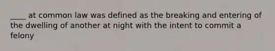 ____ at common law was defined as the breaking and entering of the dwelling of another at night with the intent to commit a felony