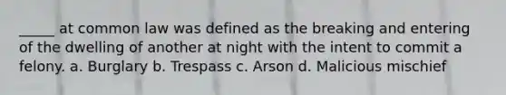 _____ at common law was defined as the breaking and entering of the dwelling of another at night with the intent to commit a felony. a. Burglary b. Trespass c. Arson d. Malicious mischief