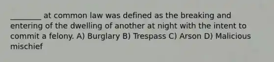 ________ at common law was defined as the breaking and entering of the dwelling of another at night with the intent to commit a felony. A) Burglary B) Trespass C) Arson D) Malicious mischief