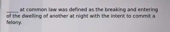 _____ at common law was defined as the breaking and entering of the dwelling of another at night with the intent to commit a felony.