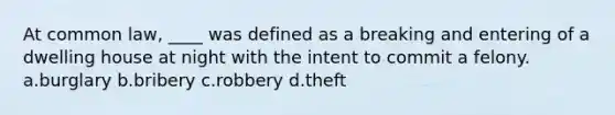 At common law, ____ was defined as a breaking and entering of a dwelling house at night with the intent to commit a felony. a.burglary b.bribery c.robbery d.theft