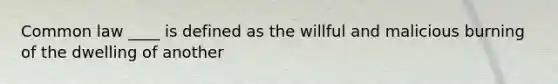 Common law ____ is defined as the willful and malicious burning of the dwelling of another