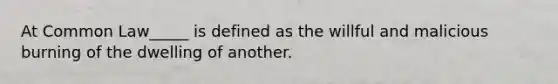 At Common Law_____ is defined as the willful and malicious burning of the dwelling of another.