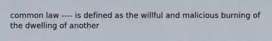 common law ---- is defined as the willful and malicious burning of the dwelling of another