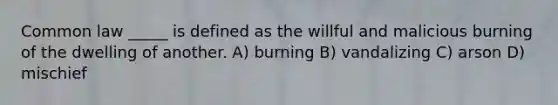 Common law _____ is defined as the willful and malicious burning of the dwelling of another. A) burning B) vandalizing C) arson D) mischief