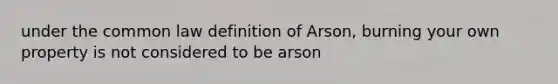 under the common law definition of Arson, burning your own property is not considered to be arson