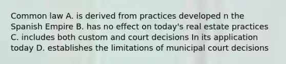 Common law A. is derived from practices developed n the Spanish Empire B. has no effect on today's real estate practices C. includes both custom and court decisions In its application today D. establishes the limitations of municipal court decisions