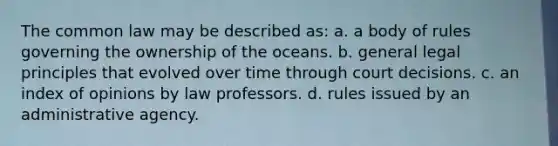 The common law may be described as: a. a body of rules governing the ownership of the oceans. b. general legal principles that evolved over time through court decisions. c. an index of opinions by law professors. d. rules issued by an administrative agency.