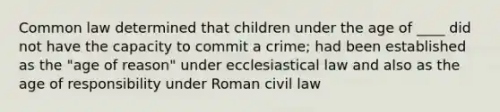 Common law determined that children under the age of ____ did not have the capacity to commit a crime; had been established as the "age of reason" under ecclesiastical law and also as the age of responsibility under Roman civil law