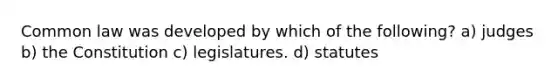 Common law was developed by which of the following? a) judges b) the Constitution c) legislatures. d) statutes