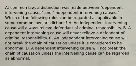 At common law, a distinction was made between "dependent intervening causes" and "independent intervening causes." Which of the following rules can be regarded as applicable in some common law jurisdictions? A. An independent intervening cause will always relieve defendant of criminal responsibility. B. A dependent intervening cause will never relieve a defendant of criminal responsibility. C. An independent intervening cause will not break the chain of causation unless it is considered to be abnormal. D. A dependent intervening cause will not break the chain of causation unless the intervening cause can be regarded as abnormal.