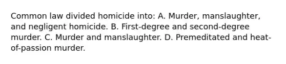 Common law divided homicide into: A. Murder, manslaughter, and negligent homicide. B. First-degree and second-degree murder. C. Murder and manslaughter. D. Premeditated and heat-of-passion murder.