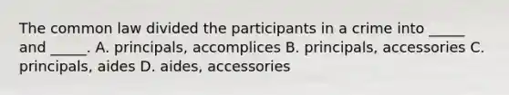 The common law divided the participants in a crime into _____ and _____. A. principals, accomplices B. principals, accessories C. principals, aides D. aides, accessories