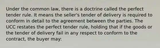 Under the common law, there is a doctrine called the perfect tender rule. It means the seller's tender of delivery is required to conform in detail to the agreement between the parties. The UCC restates the perfect tender rule, holding that if the goods or the tender of delivery fail in any respect to conform to the contract, the buyer may: