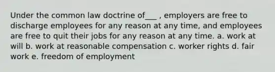 Under the common law doctrine of___ , employers are free to discharge employees for any reason at any time, and employees are free to quit their jobs for any reason at any time. a. work at will b. work at reasonable compensation c. worker rights d. fair work e. freedom of employment