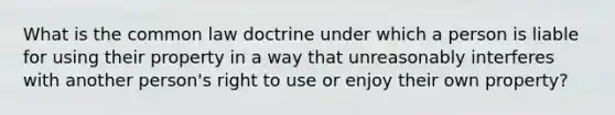 What is the common law doctrine under which a person is liable for using their property in a way that unreasonably interferes with another person's right to use or enjoy their own property?