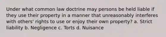 Under what common law doctrine may persons be held liable if they use their property in a manner that unreasonably interferes with others' rights to use or enjoy their own property? a. Strict liability b. Negligence c. Torts d. Nuisance