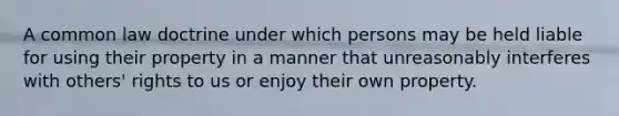 A common law doctrine under which persons may be held liable for using their property in a manner that unreasonably interferes with others' rights to us or enjoy their own property.