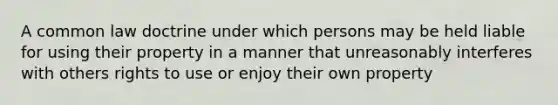 A common law doctrine under which persons may be held liable for using their property in a manner that unreasonably interferes with others rights to use or enjoy their own property