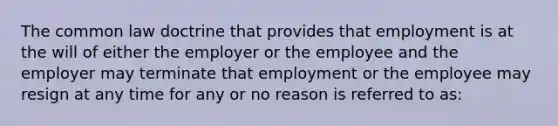 The common law doctrine that provides that employment is at the will of either the employer or the employee and the employer may terminate that employment or the employee may resign at any time for any or no reason is referred to as: