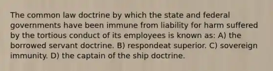 The common law doctrine by which the state and federal governments have been immune from liability for harm suffered by the tortious conduct of its employees is known as: A) the borrowed servant doctrine. B) respondeat superior. C) sovereign immunity. D) the captain of the ship doctrine.