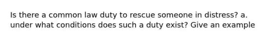 Is there a common law duty to rescue someone in distress? a. under what conditions does such a duty exist? Give an example