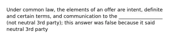 Under common law, the elements of an offer are intent, definite and certain terms, and communication to the __________________ (not neutral 3rd party); this answer was false because it said neutral 3rd party