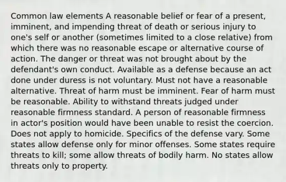 Common law elements A reasonable belief or fear of a present, imminent, and impending threat of death or serious injury to one's self or another (sometimes limited to a close relative) from which there was no reasonable escape or alternative course of action. The danger or threat was not brought about by the defendant's own conduct. Available as a defense because an act done under duress is not voluntary. Must not have a reasonable alternative. Threat of harm must be imminent. Fear of harm must be reasonable. Ability to withstand threats judged under reasonable firmness standard. A person of reasonable firmness in actor's position would have been unable to resist the coercion. Does not apply to homicide. Specifics of the defense vary. Some states allow defense only for minor offenses. Some states require threats to kill; some allow threats of bodily harm. No states allow threats only to property.