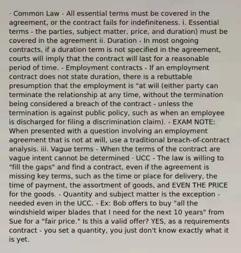 · Common Law - All essential terms must be covered in the agreement, or the contract fails for indefiniteness. i. Essential terms - the parties, subject matter, price, and duration) must be covered in the agreement ii. Duration - In most ongoing contracts, if a duration term is not specified in the agreement, courts will imply that the contract will last for a reasonable period of time. - Employment contracts - If an employment contract does not state duration, there is a rebuttable presumption that the employment is "at will (either party can terminate the relationship at any time, without the termination being considered a breach of the contract - unless the termination is against public policy, such as when an employee is discharged for filing a discrimination claim). - EXAM NOTE: When presented with a question involving an employment agreement that is not at will, use a traditional breach-of-contract analysis. iii. Vague terms - When the terms of the contract are vague intent cannot be determined · UCC - The law is willing to "fill the gaps" and find a contract, even if the agreement is missing key terms, such as the time or place for delivery, the time of payment, the assortment of goods, and EVEN THE PRICE for the goods. - Quantity and subject matter is the exception - needed even in the UCC. - Ex: Bob offers to buy "all the windshield wiper blades that I need for the next 10 years" from Sue for a "fair price." Is this a valid offer? YES, as a requirements contract - you set a quantity, you just don't know exactly what it is yet.