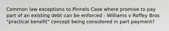 Common law exceptions to Pinnels Case where promise to pay part of an existing debt can be enforced - Williams v Roffey Bros "practical benefit" concept being considered in part payment?