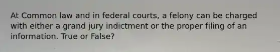 At Common law and in federal courts, a felony can be charged with either a grand jury indictment or the proper filing of an information. True or False?