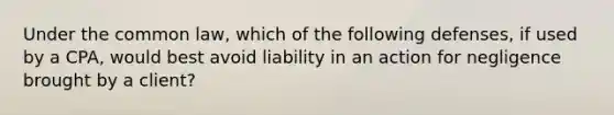 Under the common law, which of the following defenses, if used by a CPA, would best avoid liability in an action for negligence brought by a client?