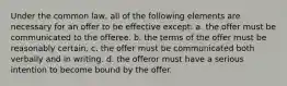 Under the common law, all of the following elements are necessary for an offer to be effective except: a. the offer must be communicated to the offeree. b. the terms of the offer must be reasonably certain. c. the offer must be communicated both verbally and in writing. d. the offeror must have a serious intention to become bound by the offer.