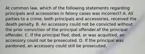 At common law, which of the following statements regarding principals and accessories in felony cases was incorrect? A. All parties to a crime, both principals and accessories, received the death penalty. B. An accessory could not be convicted without the prior conviction of the principal offender.of the principal offender. C. If the principal fled, died, or was acquitted, an accessory could not be prosecuted. D. If the principal was pardoned, an accessory could still be prosecuted.