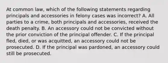 At common law, which of the following statements regarding principals and accessories in felony cases was incorrect? A. All parties to a crime, both principals and accessories, received the death penalty. B. An accessory could not be convicted without the prior conviction of the principal offender. C. If the principal fled, died, or was acquitted, an accessory could not be prosecuted. D. If the principal was pardoned, an accessory could still be prosecuted.