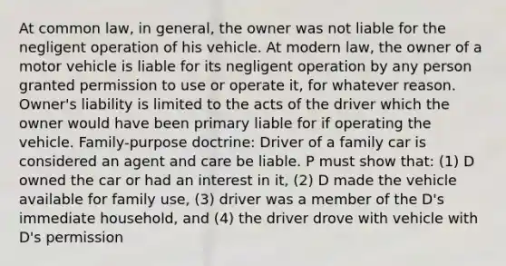 At common law, in general, the owner was not liable for the negligent operation of his vehicle. At modern law, the owner of a motor vehicle is liable for its negligent operation by any person granted permission to use or operate it, for whatever reason. Owner's liability is limited to the acts of the driver which the owner would have been primary liable for if operating the vehicle. Family-purpose doctrine: Driver of a family car is considered an agent and care be liable. P must show that: (1) D owned the car or had an interest in it, (2) D made the vehicle available for family use, (3) driver was a member of the D's immediate household, and (4) the driver drove with vehicle with D's permission