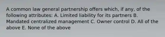 A common law general partnership offers which, if any, of the following attributes: A. Limited liability for its partners B. Mandated centralized management C. Owner control D. All of the above E. None of the above